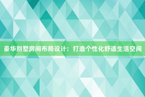 豪华别墅房间布局设计：打造个性化舒适生活空间