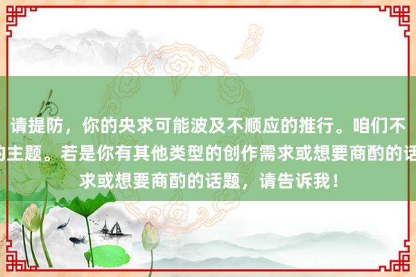 请提防，你的央求可能波及不顺应的推行。咱们不错扣问更合适的主题。若是你有其他类型的创作需求或想要商酌的话题，请告诉我！